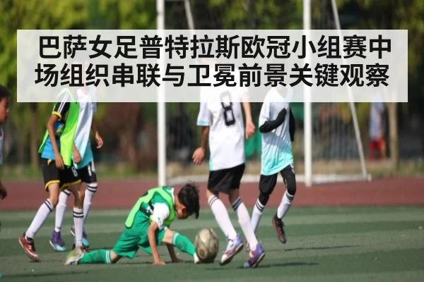 巴萨女足普特拉斯欧冠小组赛中场组织串联与卫冕前景关键观察